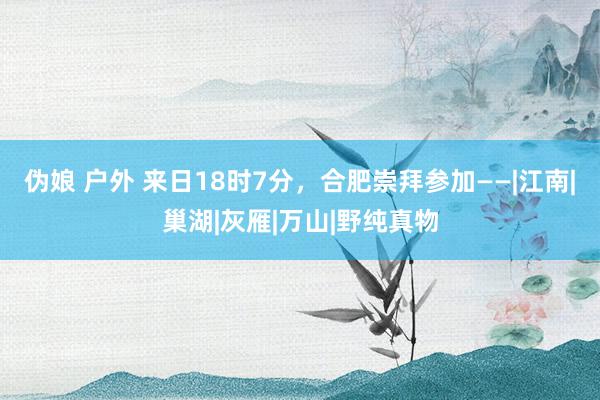 伪娘 户外 来日18时7分，合肥崇拜参加——|江南|巢湖|灰雁|万山|野纯真物