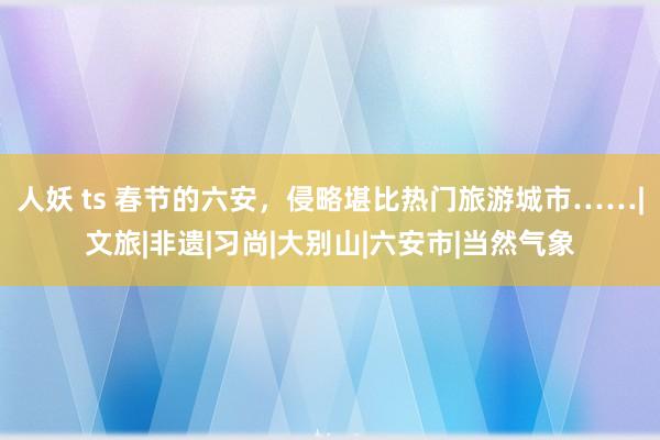 人妖 ts 春节的六安，侵略堪比热门旅游城市……|文旅|非遗|习尚|大别山|六安市|当然气象
