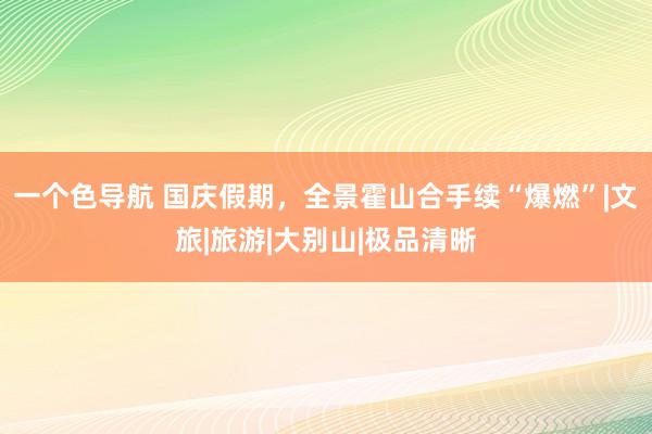 一个色导航 国庆假期，全景霍山合手续“爆燃”|文旅|旅游|大别山|极品清晰