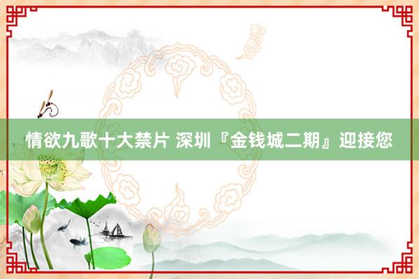 情欲九歌十大禁片 深圳『金钱城二期』迎接您