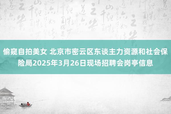 偷窥自拍美女 北京市密云区东谈主力资源和社会保险局2025年3月26日现场招聘会岗亭信息