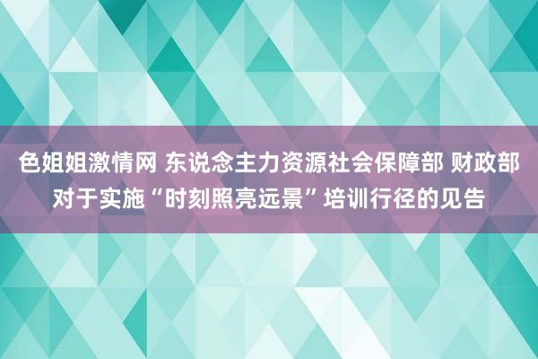 色姐姐激情网 东说念主力资源社会保障部 财政部对于实施“时刻照亮远景”培训行径的见告