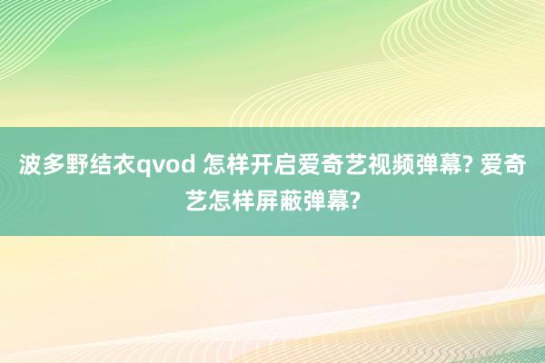 波多野结衣qvod 怎样开启爱奇艺视频弹幕? 爱奇艺怎样屏蔽弹幕?