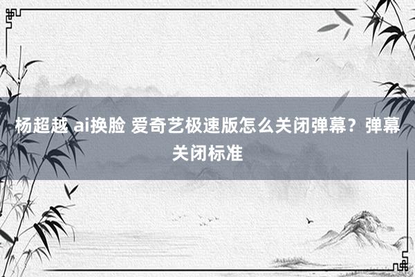 杨超越 ai换脸 爱奇艺极速版怎么关闭弹幕？弹幕关闭标准