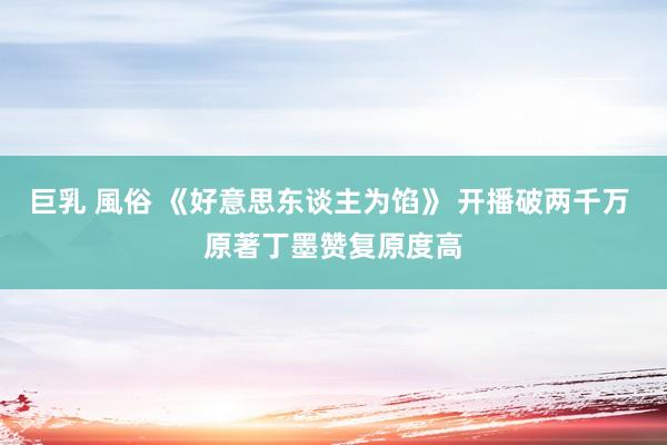巨乳 風俗 《好意思东谈主为馅》 开播破两千万 原著丁墨赞复原度高