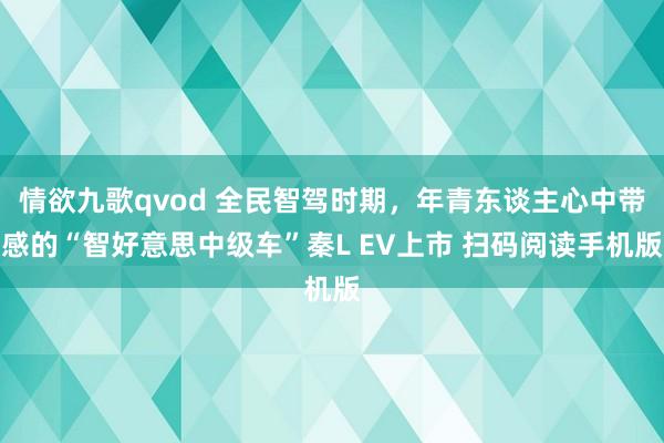 情欲九歌qvod 全民智驾时期，年青东谈主心中带感的“智好意思中级车”秦L EV上市 扫码阅读手机版