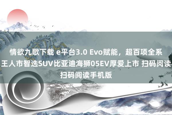 情欲九歌下载 e平台3.0 Evo赋能，超百项全系标配，王人市智选SUV比亚迪海狮05EV厚爱上市 扫码阅读手机版