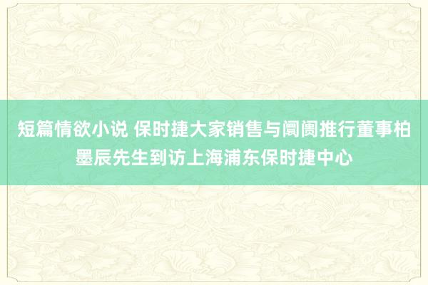 短篇情欲小说 保时捷大家销售与阛阓推行董事柏墨辰先生到访上海浦东保时捷中心