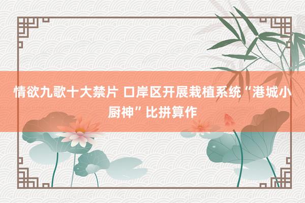 情欲九歌十大禁片 口岸区开展栽植系统“港城小厨神”比拼算作