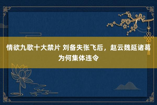 情欲九歌十大禁片 刘备失张飞后，赵云魏延诸葛为何集体违令