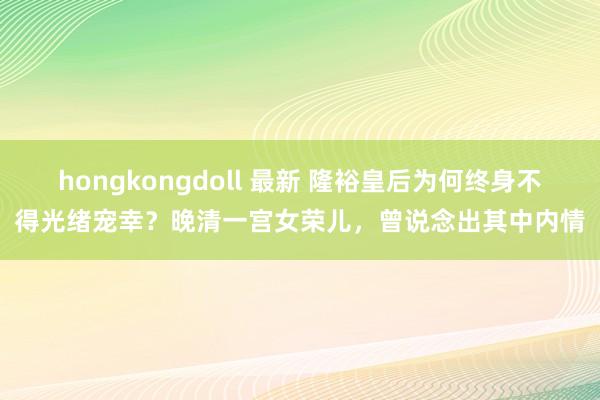 hongkongdoll 最新 隆裕皇后为何终身不得光绪宠幸？晚清一宫女荣儿，曾说念出其中内情