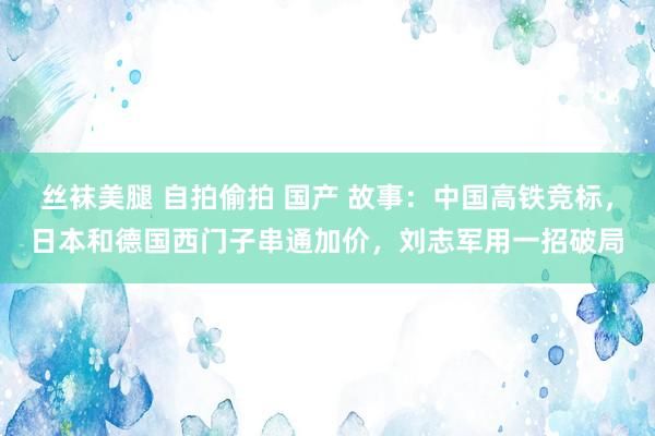 丝袜美腿 自拍偷拍 国产 故事：中国高铁竞标，日本和德国西门子串通加价，刘志军用一招破局