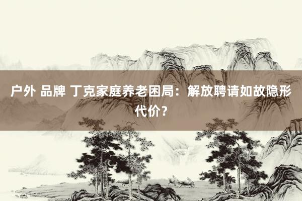 户外 品牌 丁克家庭养老困局：解放聘请如故隐形代价？