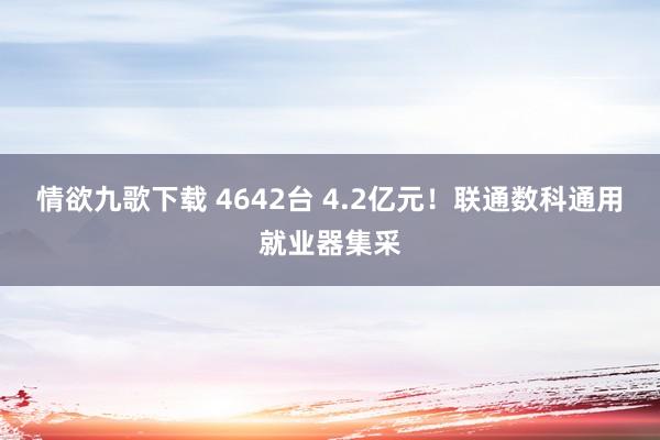 情欲九歌下载 4642台 4.2亿元！联通数科通用就业器集采