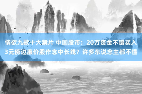 情欲九歌十大禁片 中国股市：20万资金不错买入3元傍边廉价股作念中长线？许多东说念主都不懂