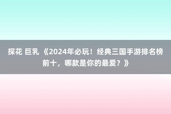 探花 巨乳 《2024年必玩！经典三国手游排名榜前十，哪款是你的最爱？》