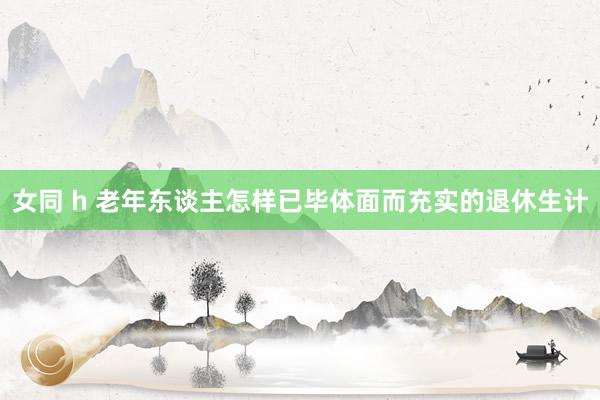 女同 h 老年东谈主怎样已毕体面而充实的退休生计