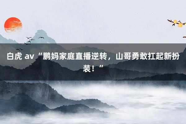 白虎 av “鹏妈家庭直播逆转，山哥勇敢扛起新扮装！”