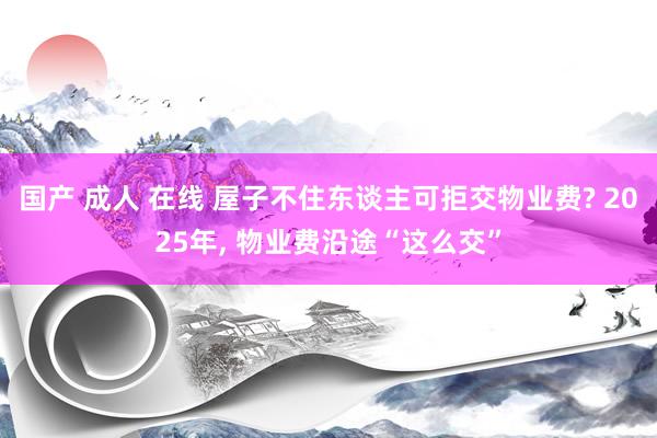 国产 成人 在线 屋子不住东谈主可拒交物业费? 2025年， 物业费沿途“这么交”
