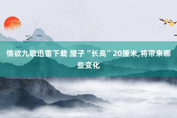 情欲九歌迅雷下载 屋子“长高”20厘米，将带来哪些变化