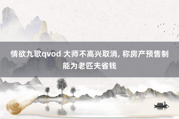 情欲九歌qvod 大师不高兴取消， 称房产预售制能为老匹夫省钱
