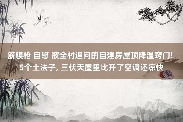 筋膜枪 自慰 被全村追问的自建房屋顶降温窍门! 5个土法子， 三伏天屋里比开了空调还凉快