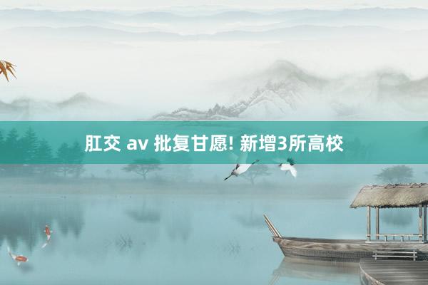 肛交 av 批复甘愿! 新增3所高校
