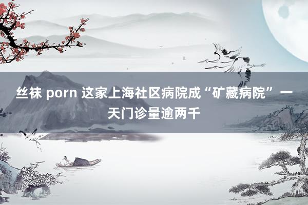 丝袜 porn 这家上海社区病院成“矿藏病院” 一天门诊量逾两千