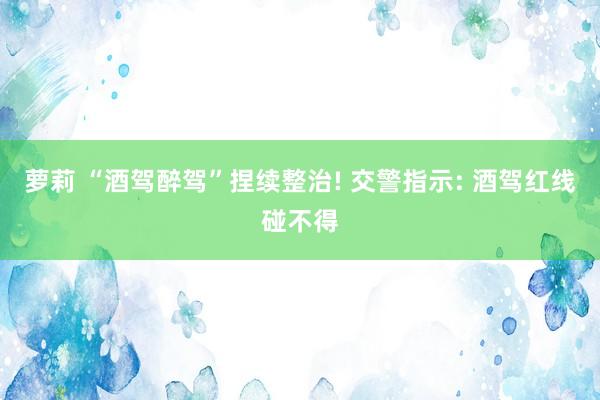 萝莉 “酒驾醉驾”捏续整治! 交警指示: 酒驾红线碰不得
