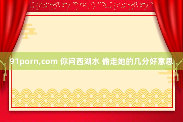91porn，com 你问西湖水 偷走她的几分好意思