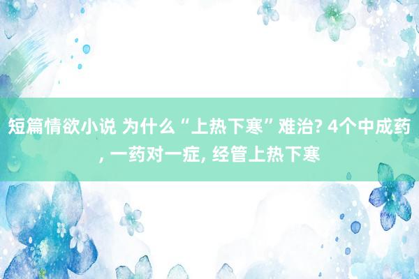 短篇情欲小说 为什么“上热下寒”难治? 4个中成药， 一药对一症， 经管上热下寒