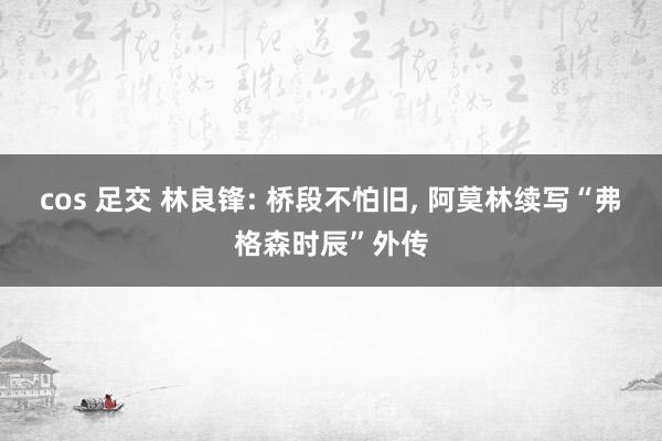 cos 足交 林良锋: 桥段不怕旧， 阿莫林续写“弗格森时辰”外传