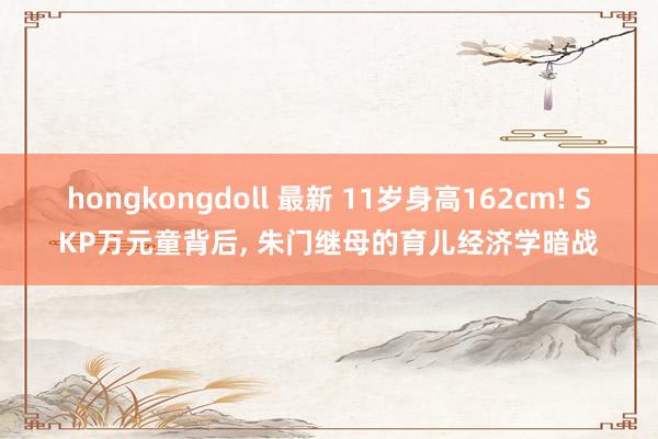 hongkongdoll 最新 11岁身高162cm! SKP万元童背后， 朱门继母的育儿经济学暗战