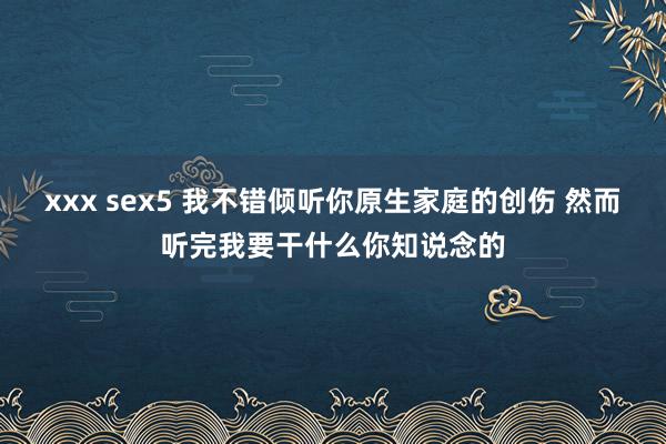 xxx sex5 我不错倾听你原生家庭的创伤 然而听完我要干什么你知说念的