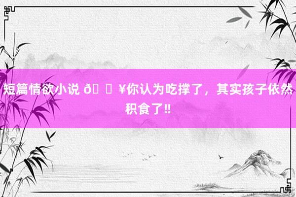 短篇情欲小说 🔥你认为吃撑了，其实孩子依然积食了‼