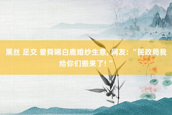 黑丝 足交 曾舜晞白鹿婚纱生意， 网友: “民政局我给你们搬来了! ”