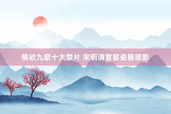情欲九歌十大禁片 宋明清官窑瓷器掠影