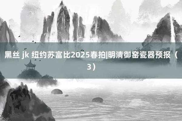 黑丝 jk 纽约苏富比2025春拍|明清御窑瓷器预报（3）