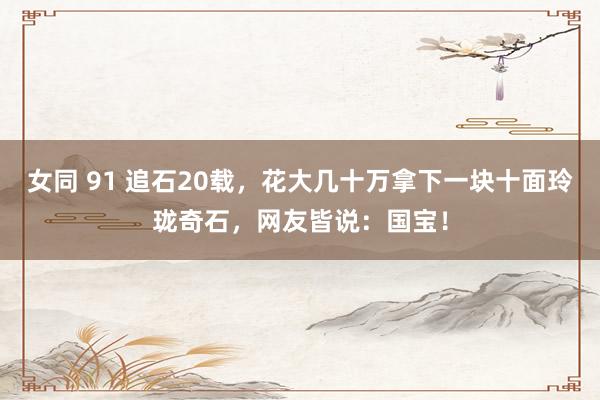 女同 91 追石20载，花大几十万拿下一块十面玲珑奇石，网友皆说：国宝！