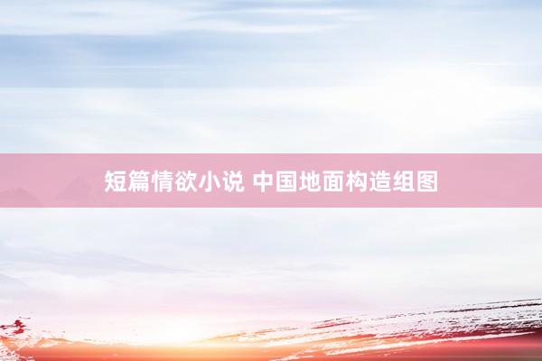 短篇情欲小说 中国地面构造组图