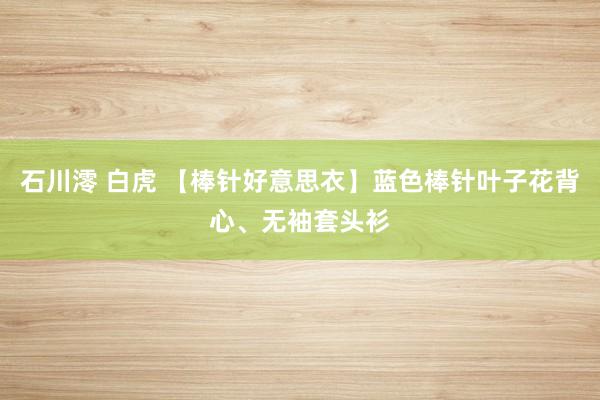 石川澪 白虎 【棒针好意思衣】蓝色棒针叶子花背心、无袖套头衫