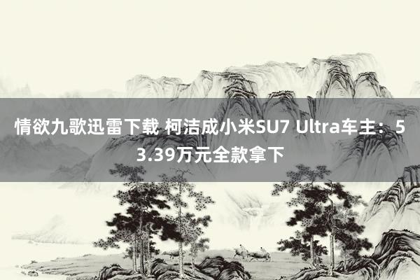 情欲九歌迅雷下载 柯洁成小米SU7 Ultra车主：53.39万元全款拿下