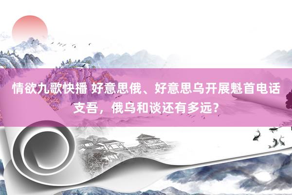 情欲九歌快播 好意思俄、好意思乌开展魁首电话支吾，俄乌和谈还有多远？
